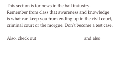 This section is for news in the bail industry.  Remember from class that awareness and knowledge is what can keep you from ending up in the civil court, criminal court or the morgue. Don’t become a test case.&#10;Also, check out taser news